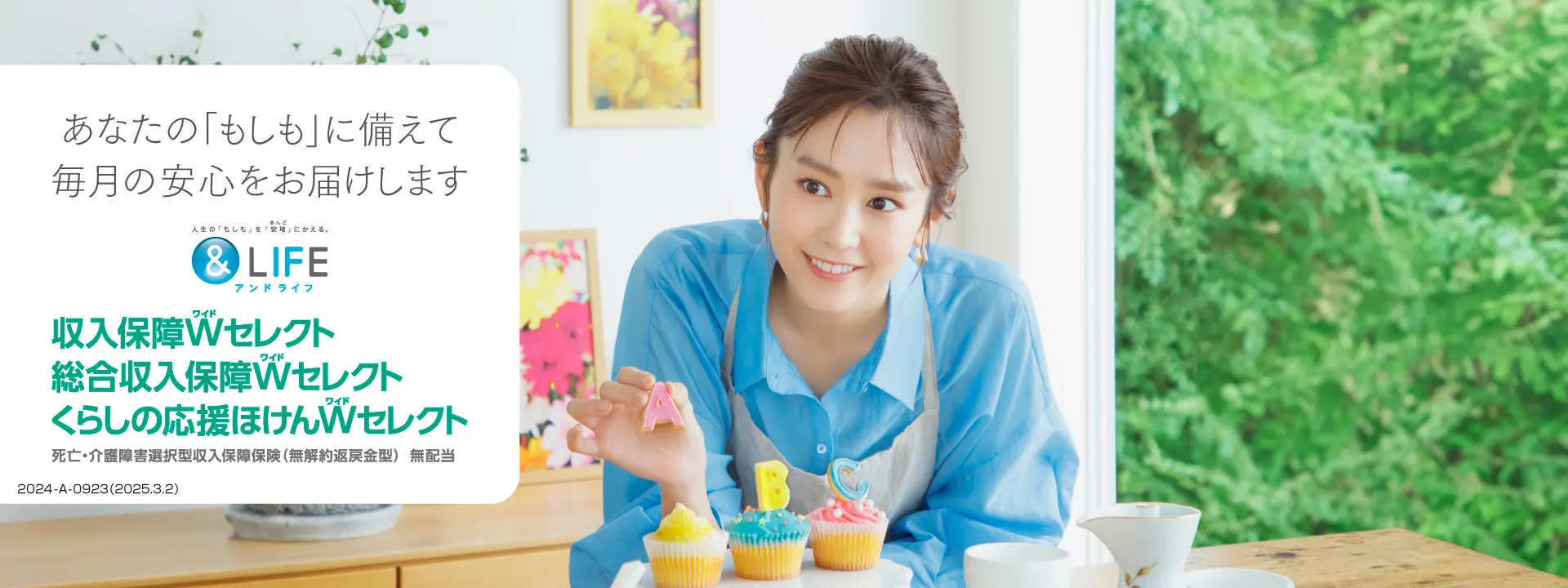 あなたの「もしも」に備えて毎月の安心をお届けします 人生の「もしも」を「安堵」にかえる。&LIFE アンドライフ 収入保障Wセレクト 総合収入保障Wセレクト くらしの応援ほけんWセレクト 死亡・介護障害選択型収入保障保険（無解約返戻金型）無配当 2024-A-0923（2025.3.2）