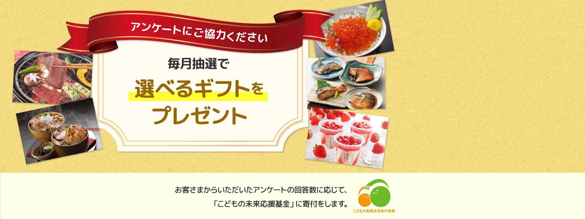 アンケートにご協力ください 毎月抽選で選べるギフトをプレゼント お客さまからいただいたアンケートの回答数に応じて、「こどもの未来応援基金」に寄付をします。