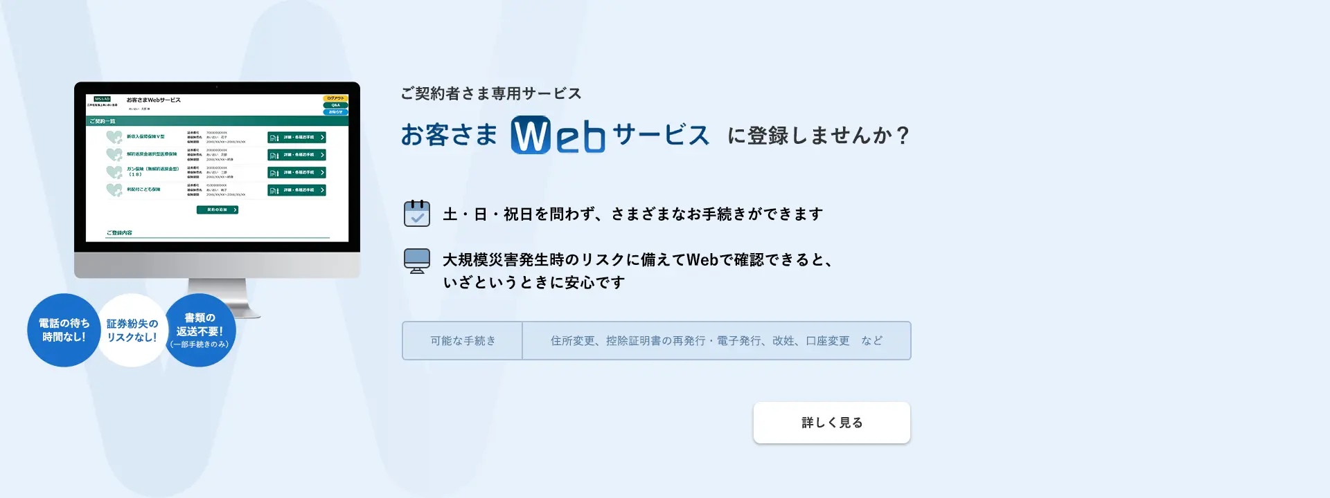 ご契約者さま専用サービス お客さまWebサービスに登録しませんか？土・日・祝日を問わず、さまざまなお手続きができます 大規模災害発生時のリスクに備えてWebで確認できると、いざというときに安心です 電話の待ち時間なし！証券紛失のリスクなし！書類の返送不要！（一部手続きのみ） 可能な手続き：住所変更、控除証明書の再発行・電子発行、改姓、口座変更　など 詳しく見る