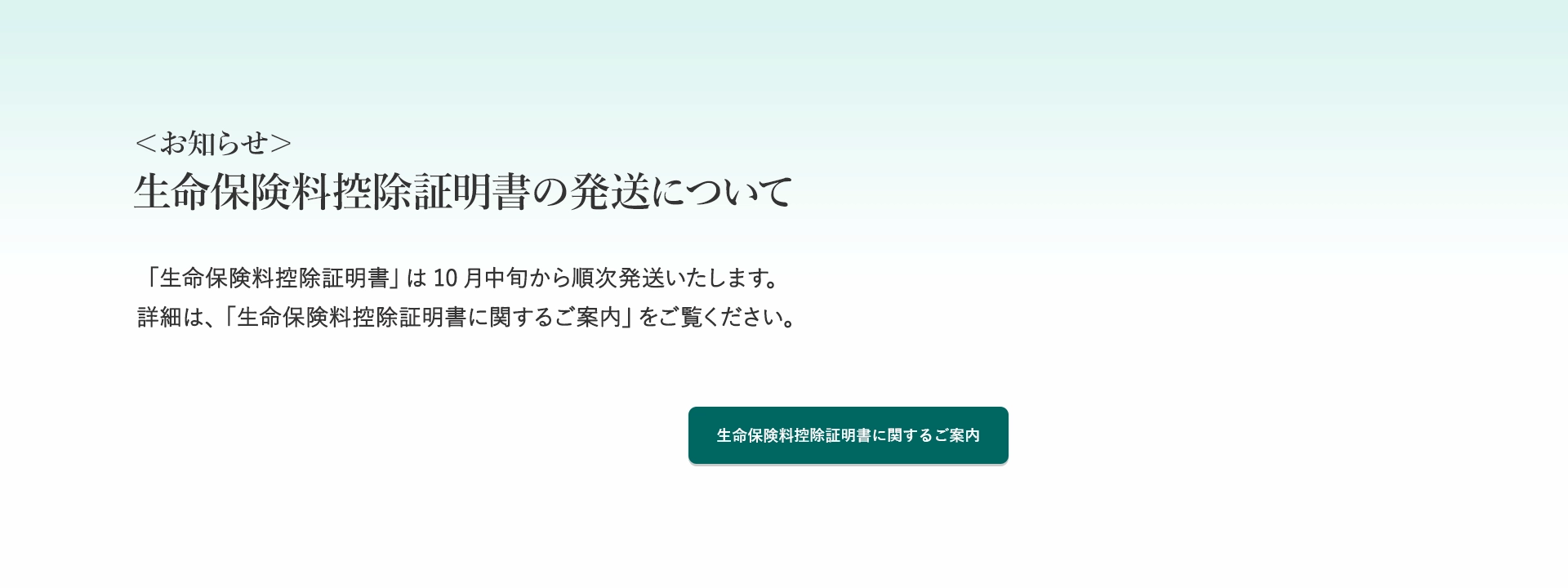 ＜お知らせ＞生命保険料控除証明書の発送について 「生命保険料控除証明書」は10月中旬から順次発送いたします。詳細は、「生命保険料控除証明書に関するご案内」をご覧ください。生命保険料控除証明書に関するご案内