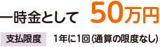 一時金として50万円。支払限度:1年に1回(通算の限度なし)