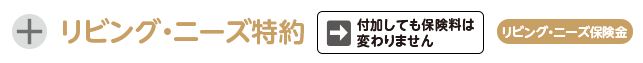 リビング・ニーズ特約。付加しても保険料は変わりません。リビング・ニーズ保険金