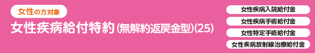 女性の方対象 女性疾病給付特約（無解約返戻金型）（25）女性疾病入院給付金、女性疾病手術給付金、女性特定手術給付金、女性疾病放射線治療金