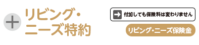 リビング・ニーズ特約。付加しても保険料は変わりません。リビング・ニーズ保険金
