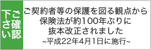 ご確認ください ご契約者の保護を図る観点から保険法が約100年ぶりに抜本改定されました~平成22年4月1日施工~